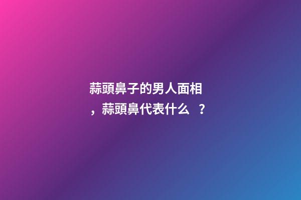 蒜頭鼻子的男人面相，蒜頭鼻代表什么？
